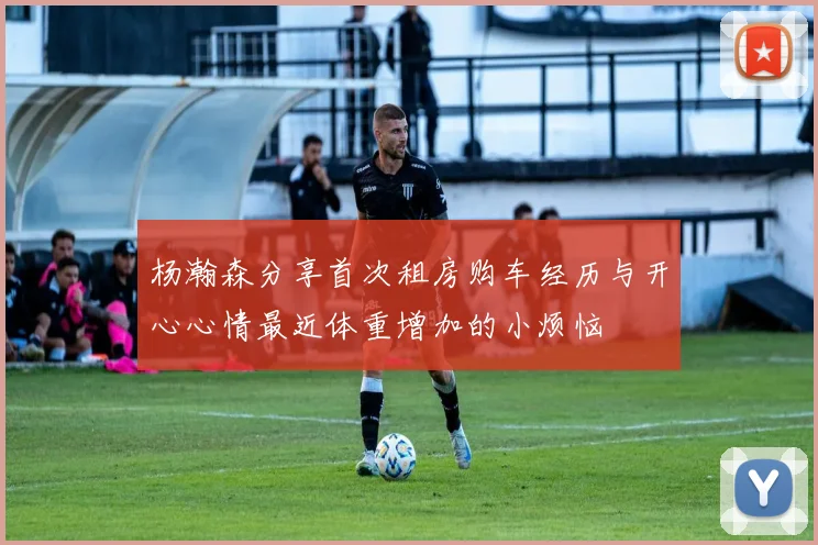 杨瀚森分享首次租房购车经历与开心心情最近体重增加的小烦恼