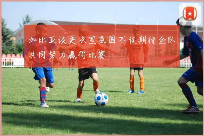 加比亚谈更衣室氛围不佳期待全队共同努力赢得比赛