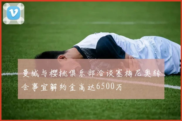 曼城与樱桃俱乐部洽谈塞梅尼奥转会事宜解约金高达6500万