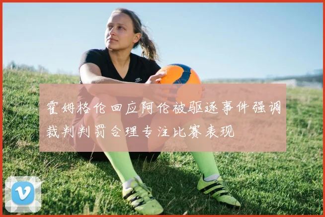 霍姆格伦回应阿伦被驱逐事件强调裁判判罚合理专注比赛表现