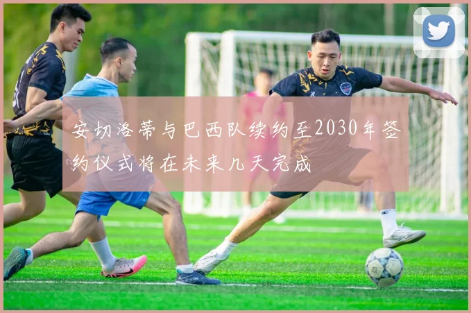 安切洛蒂与巴西队续约至2030年签约仪式将在未来几天完成