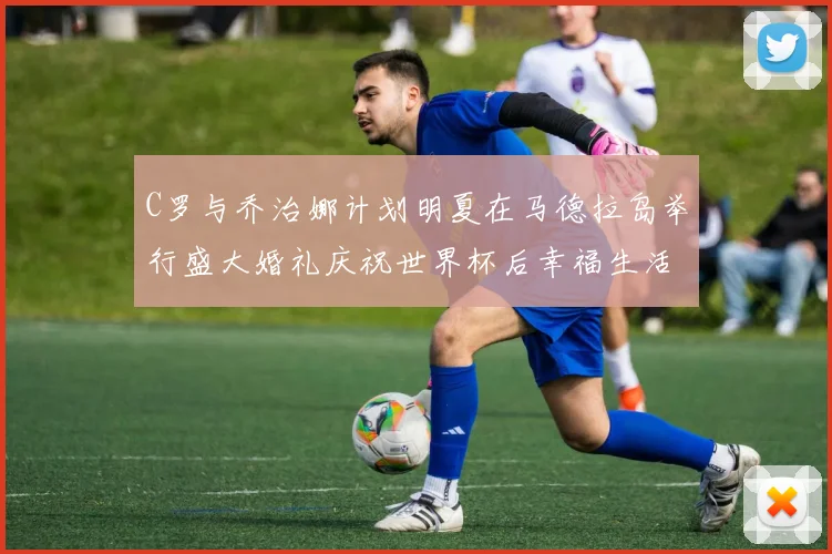 C罗与乔治娜计划明夏在马德拉岛举行盛大婚礼庆祝世界杯后幸福生活
