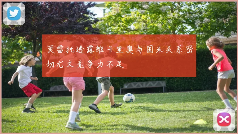 莫雷托透露维卡里奥与国米关系密切尤文竞争力不足