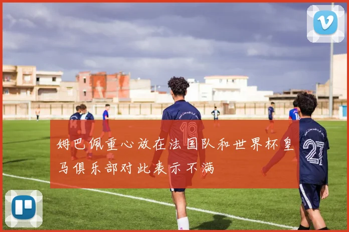 姆巴佩重心放在法国队和世界杯皇马俱乐部对此表示不满