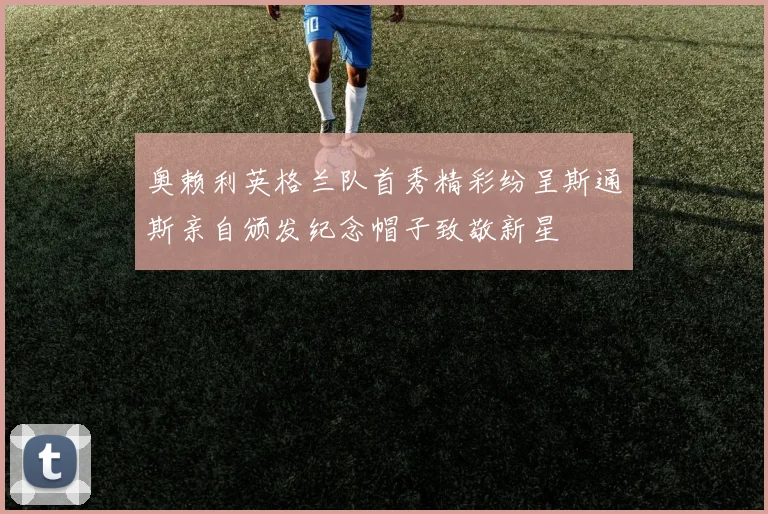 奥赖利英格兰队首秀精彩纷呈斯通斯亲自颁发纪念帽子致敬新星