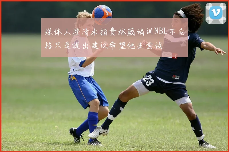 媒体人澄清未指责林葳试训NBL不合格只是提出建议希望他去尝试