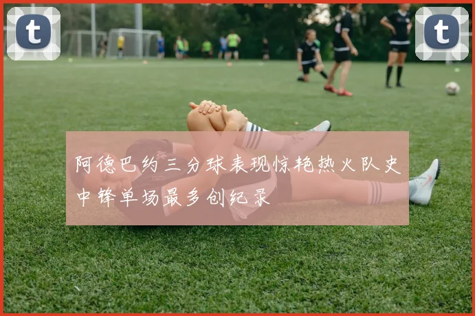 阿德巴约三分球表现惊艳热火队史中锋单场最多创纪录