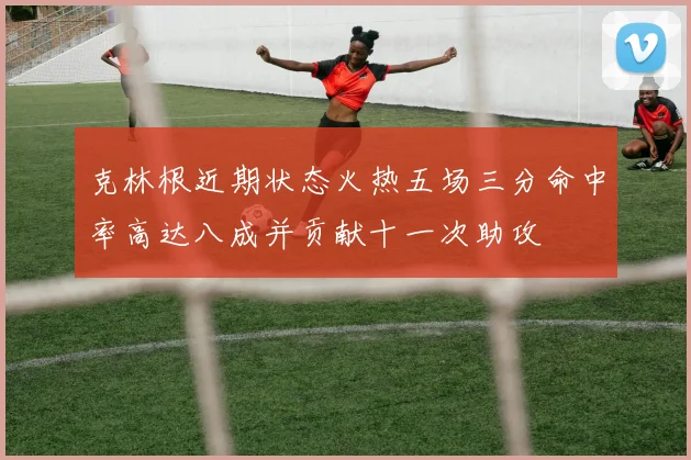 克林根近期状态火热五场三分命中率高达八成并贡献十一次助攻