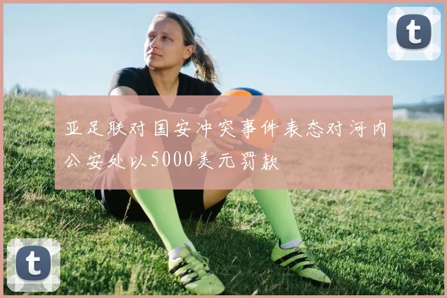 亚足联对国安冲突事件表态对河内公安处以5000美元罚款