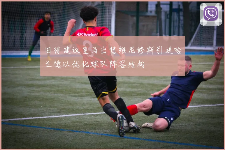 旧将建议皇马出售维尼修斯引进哈兰德以优化球队阵容结构