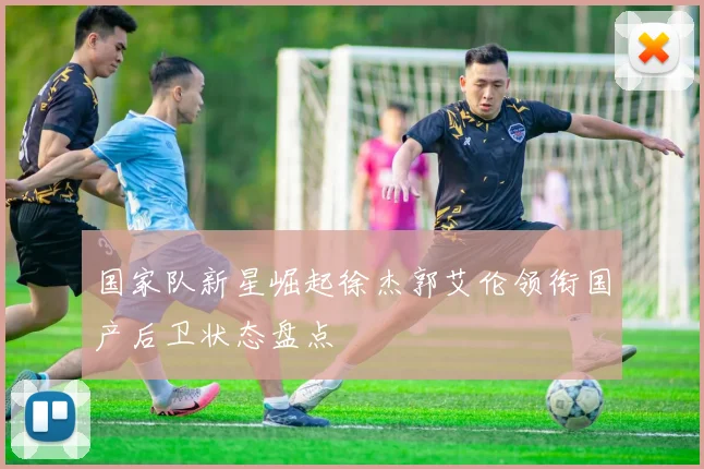 国家队新星崛起徐杰郭艾伦领衔国产后卫状态盘点