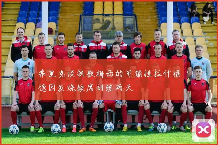 弗里克谈执教梅西的可能性拉什福德因发烧缺席训练两天
