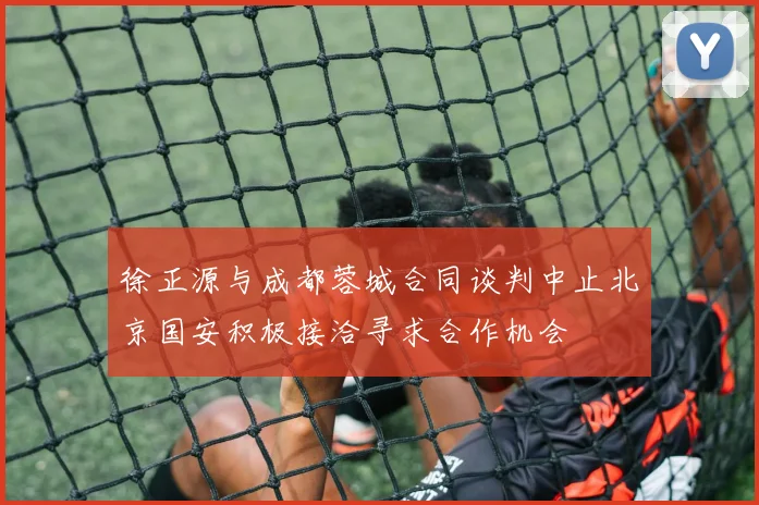 徐正源与成都蓉城合同谈判中止北京国安积极接洽寻求合作机会