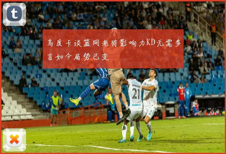 乌度卡谈篮网老将影响力KD无需多言如今局势已变