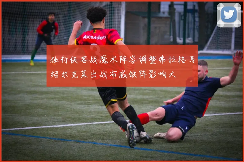 独行侠客战魔术阵容调整弗拉格马绍尔克莱出战布威缺阵影响大