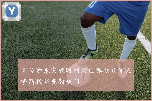 皇马迎来突破时刻姆巴佩助攻维尼修斯精彩兜射破门
