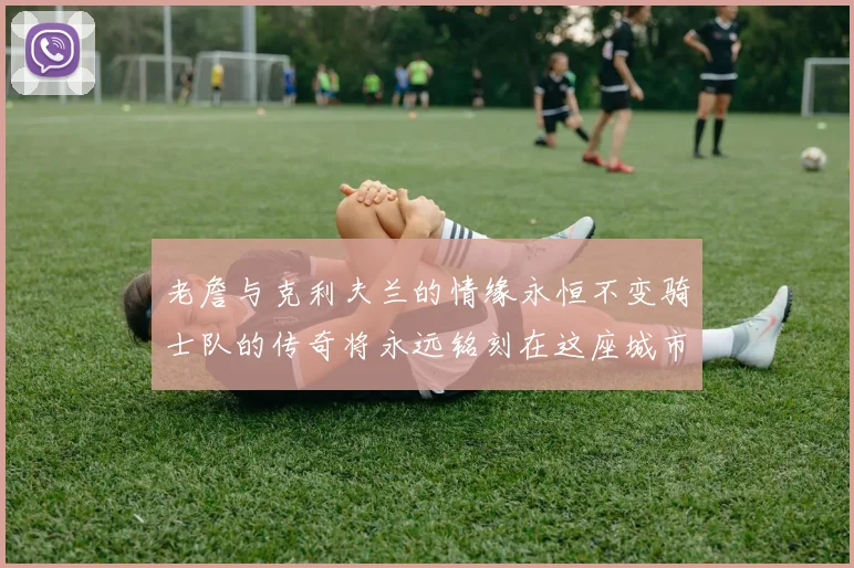 老詹与克利夫兰的情缘永恒不变骑士队的传奇将永远铭刻在这座城市