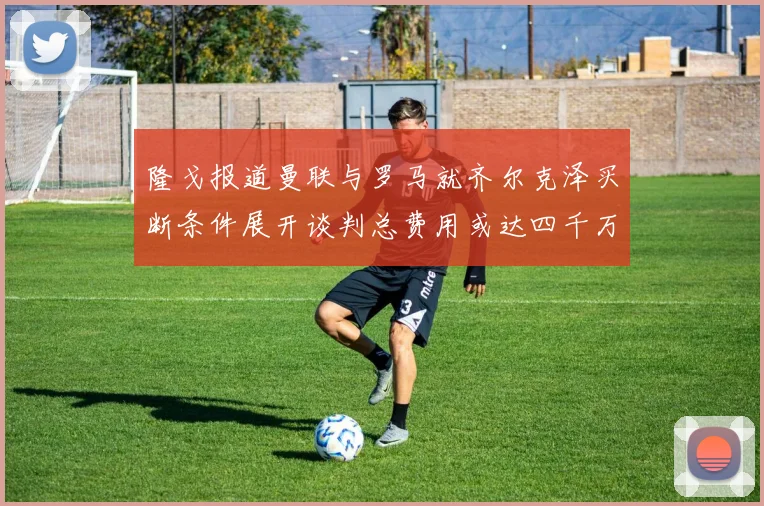 隆戈报道曼联与罗马就齐尔克泽买断条件展开谈判总费用或达四千万欧元
