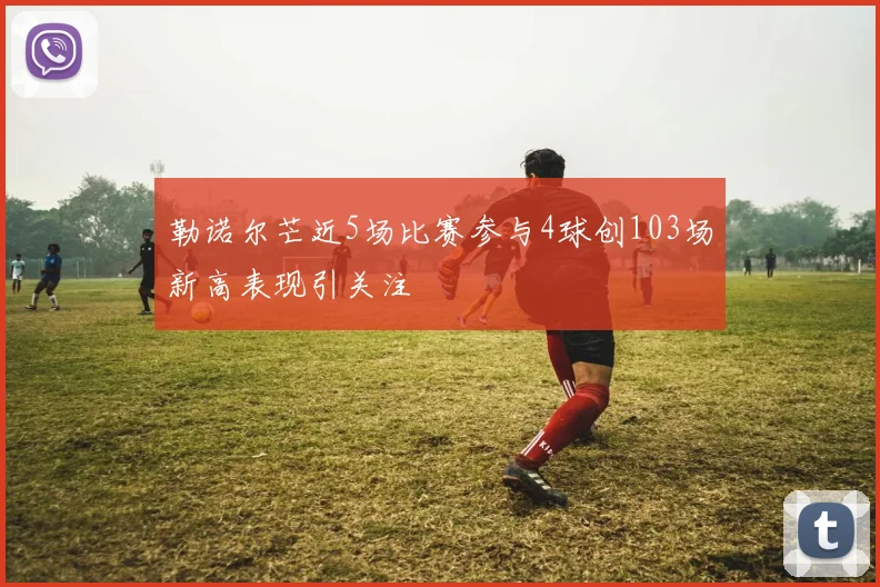 勒诺尔芒近5场比赛参与4球创103场新高表现引关注