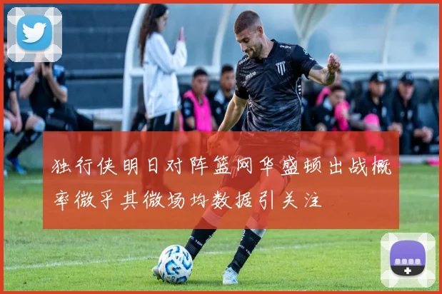 独行侠明日对阵篮网华盛顿出战概率微乎其微场均数据引关注