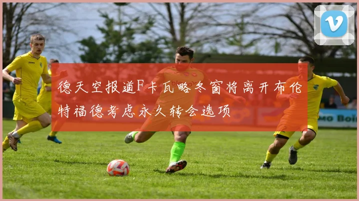 德天空报道F卡瓦略冬窗将离开布伦特福德考虑永久转会选项