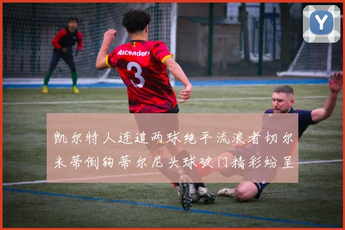 凯尔特人连追两球绝平流浪者切尔米蒂倒钩蒂尔尼头球破门精彩纷呈