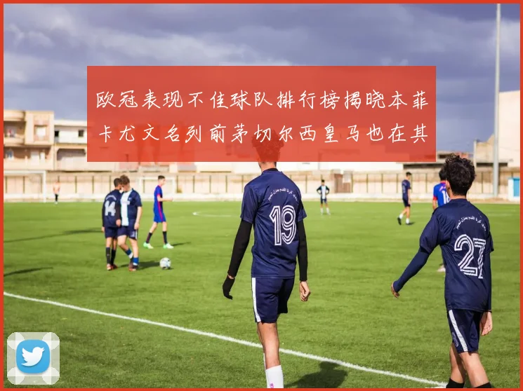 欧冠表现不佳球队排行榜揭晓本菲卡尤文名列前茅切尔西皇马也在其中