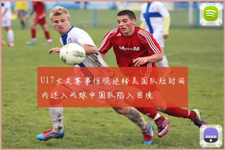 U17女足赛事惊现逆转美国队短时间内连入两球中国队陷入困境