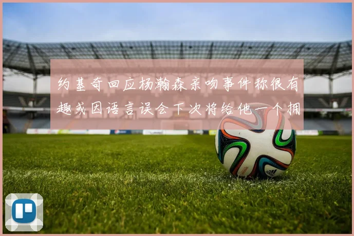 约基奇回应杨瀚森亲吻事件称很有趣或因语言误会下次将给他一个拥抱