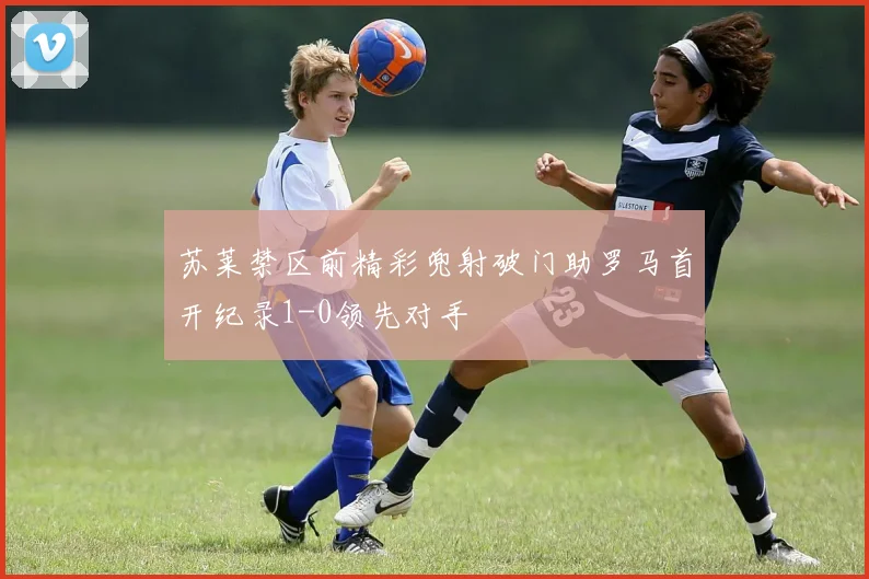 苏莱禁区前精彩兜射破门助罗马首开纪录1-0领先对手