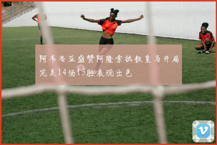 阿韦洛亚盛赞阿隆索执教皇马开局完美14场13胜表现出色