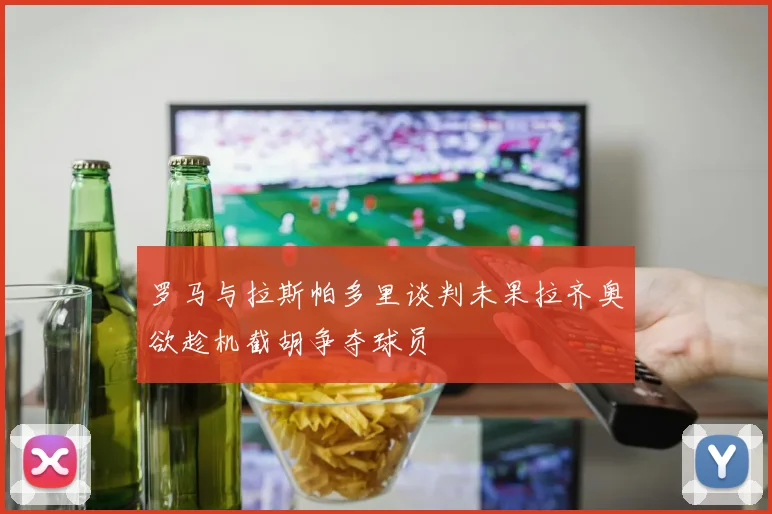 罗马与拉斯帕多里谈判未果拉齐奥欲趁机截胡争夺球员