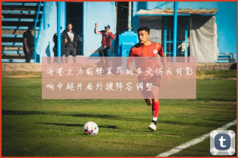 海港主力前锋莱昂纳多受伤或将影响中超开局外援阵容调整