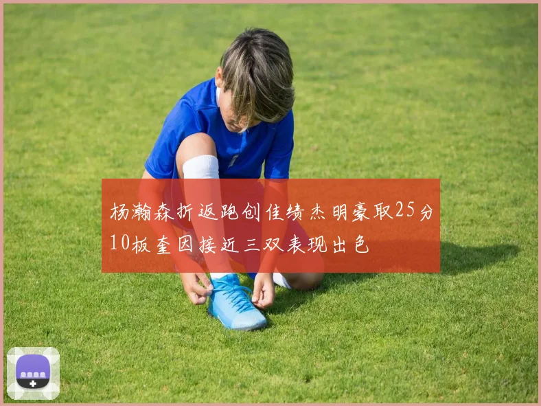 杨瀚森折返跑创佳绩杰明豪取25分10板奎因接近三双表现出色