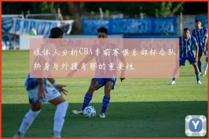 媒体人分析CBA季前赛俱乐部杯各队热身与外援考察的重要性