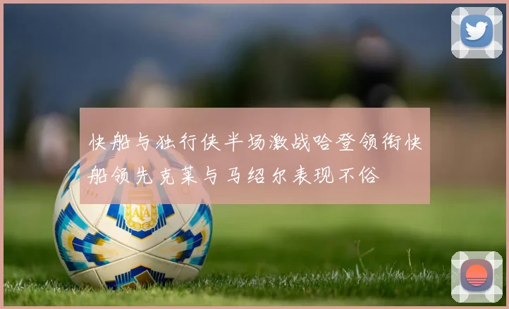 快船与独行侠半场激战哈登领衔快船领先克莱与马绍尔表现不俗